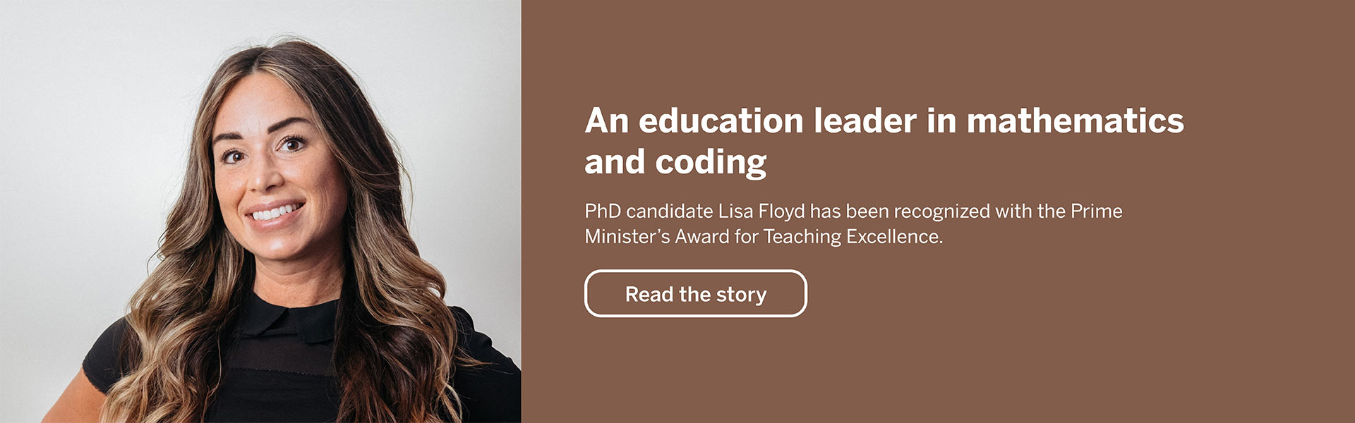 An education leader in mathmatics and coding. PhD candidate Lisa Floyd has been recognized with the Prim Ministers award for Teaching Excellence. Read the Story